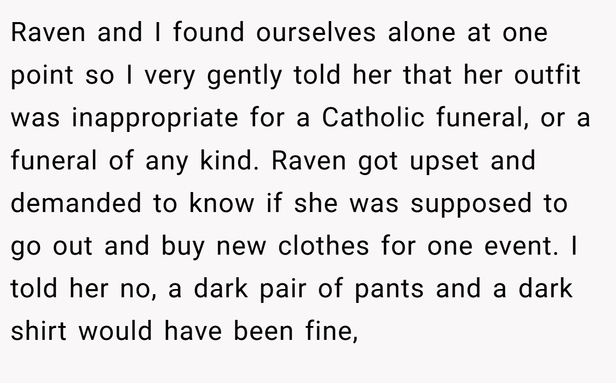 Raven and I found ourselves alone at one point so I very gently told her that her outfit was inappropriate for a Catholic funeral, or a funeral of any kind. Raven got upset and demanded to know if she was supposed to go out and buy new clothes for one event. I told her no, a dark pair of pants and a dark shirt would have been fine,