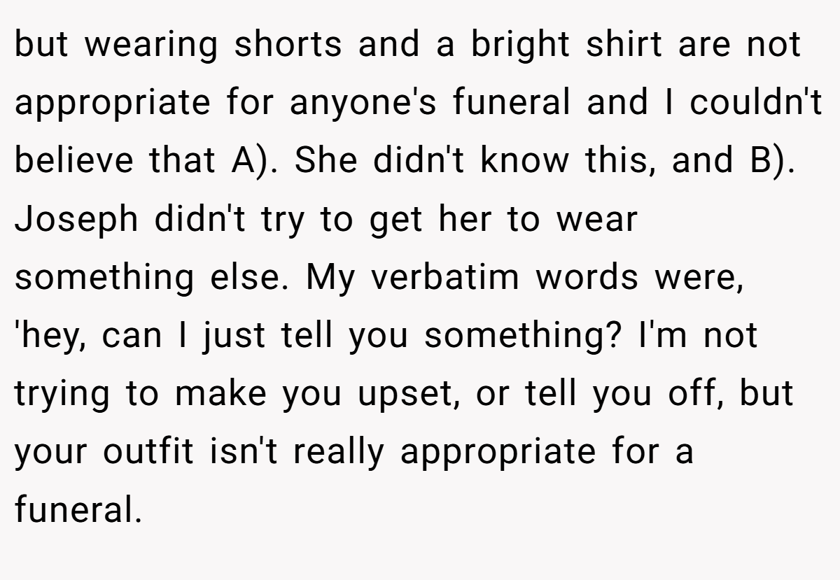 but wearing shorts and a bright shirt are not appropriate for anyone's funeral and I couldn't believe that A). She didn't know this, and B). Joseph didn't try to get her to wear something else. My verbatim words were, 'hey, can I just tell you something? I'm not trying to make you upset, or tell you off, but your outfit isn't really appropriate for a funeral.