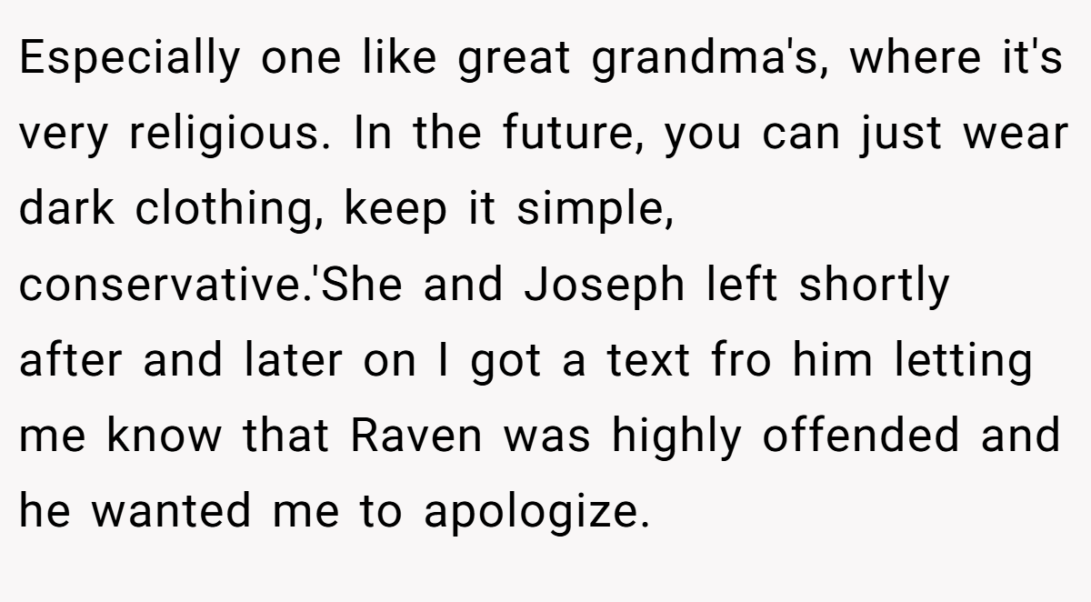 Especially one like great grandma's, where it's very religious. In the future, you can just wear dark clothing, keep it simple, conservative.'She and Joseph left shortly after and later on I got a text fro him letting me know that Raven was highly offended and he wanted me to apologize.