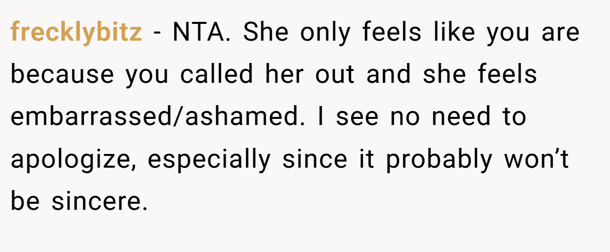 frecklybitz − NTA. She only feels like you are because you called her out and she feels embarrassed/ashamed. I see no need to apologize, especially since it probably won’t be sincere.