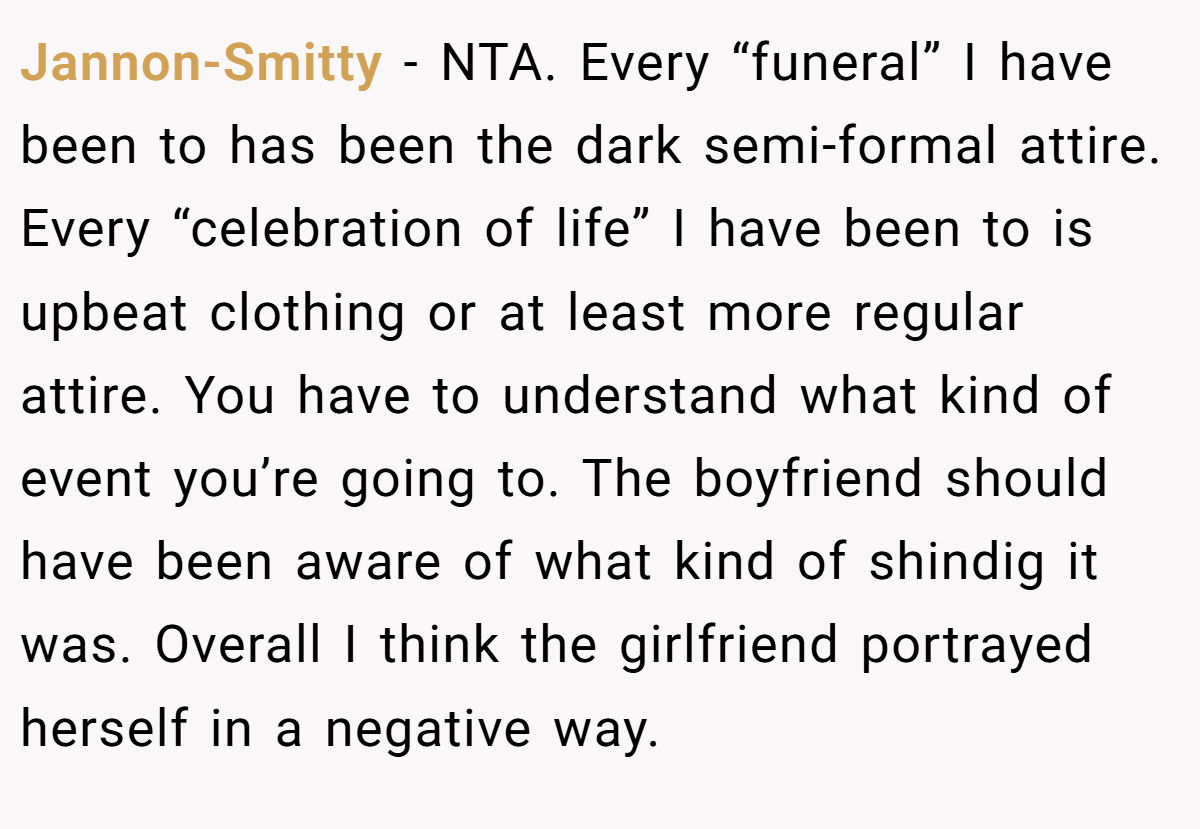 Jannon-Smitty − NTA. Every “funeral” I have been to has been the dark semi-formal attire. Every “celebration of life” I have been to is upbeat clothing or at least more regular attire. You have to understand what kind of event you’re going to. The boyfriend should have been aware of what kind of shindig it was. Overall I think the girlfriend portrayed herself in a negative way.