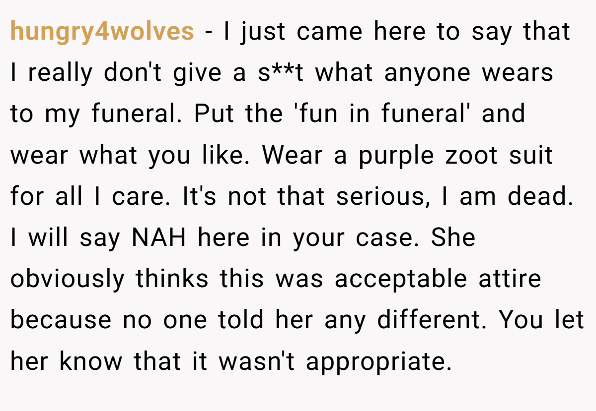 hungry4wolves − I just came here to say that I really don't give a s**t what anyone wears to my funeral. Put the 'fun in funeral' and wear what you like. Wear a purple zoot suit for all I care. It's not that serious, I am dead. I will say NAH here in your case. She obviously thinks this was acceptable attire because no one told her any different. You let her know that it wasn't appropriate.
