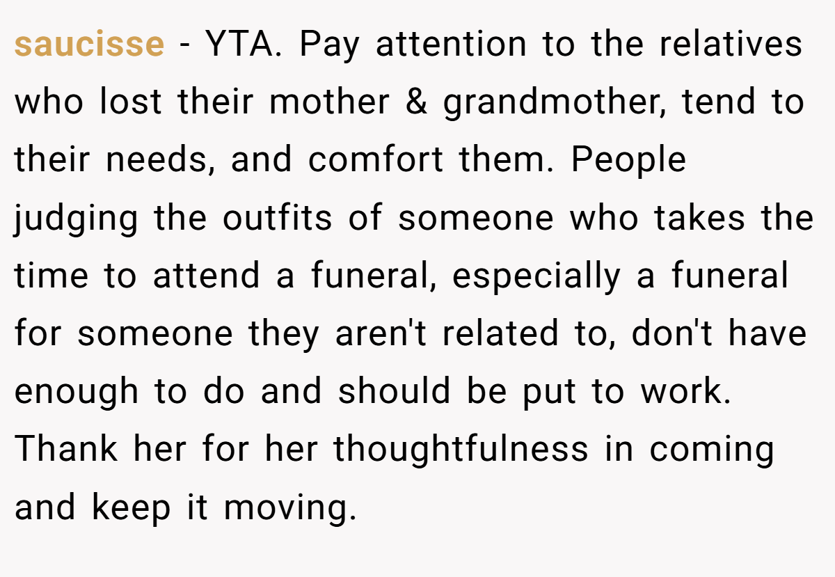 saucisse − YTA. Pay attention to the relatives who lost their mother & grandmother, tend to their needs, and comfort them. People judging the outfits of someone who takes the time to attend a funeral, especially a funeral for someone they aren't related to, don't have enough to do and should be put to work. Thank her for her thoughtfulness in coming and keep it moving.