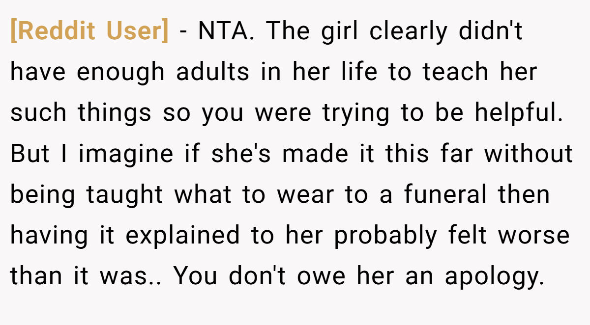 [Reddit User] − NTA. The girl clearly didn't have enough adults in her life to teach her such things so you were trying to be helpful. But I imagine if she's made it this far without being taught what to wear to a funeral then having it explained to her probably felt worse than it was.. You don't owe her an apology.