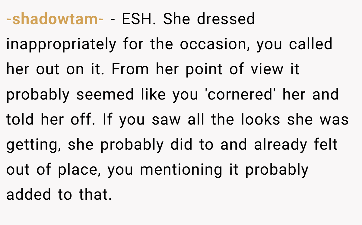 -shadowtam- − ESH. She dressed inappropriately for the occasion, you called her out on it. From her point of view it probably seemed like you 'cornered' her and told her off. If you saw all the looks she was getting, she probably did to and already felt out of place, you mentioning it probably added to that.