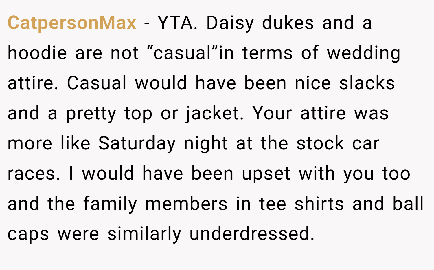 CatpersonMax − YTA. Daisy dukes and a hoodie are not “casual”in terms of wedding attire. Casual would have been nice slacks and a pretty top or jacket. Your attire was more like Saturday night at the stock car races. I would have been upset with you too and the family members in tee shirts and ball caps were similarly underdressed.