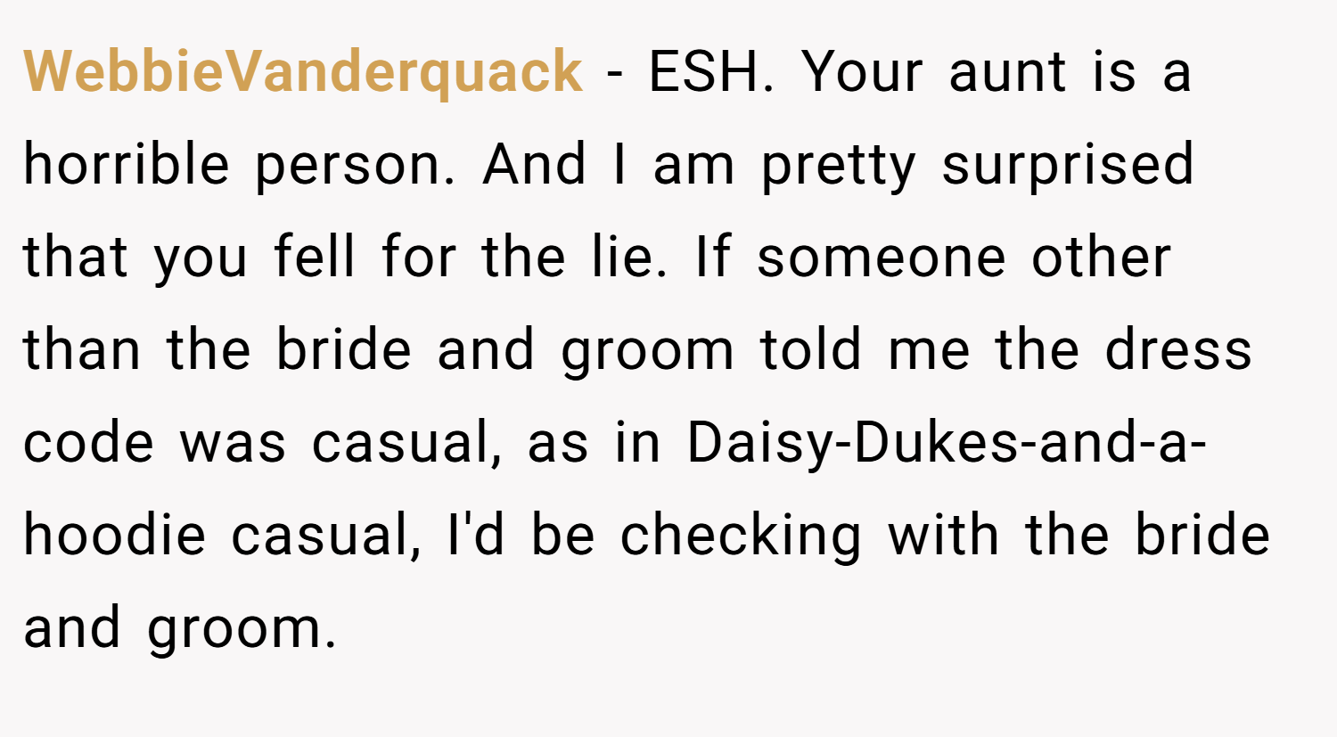 WebbieVanderquack − ESH. Your aunt is a horrible person. And I am pretty surprised that you fell for the lie. If someone other than the bride and groom told me the dress code was casual, as in Daisy-Dukes-and-a-hoodie casual, I'd be checking with the bride and groom.