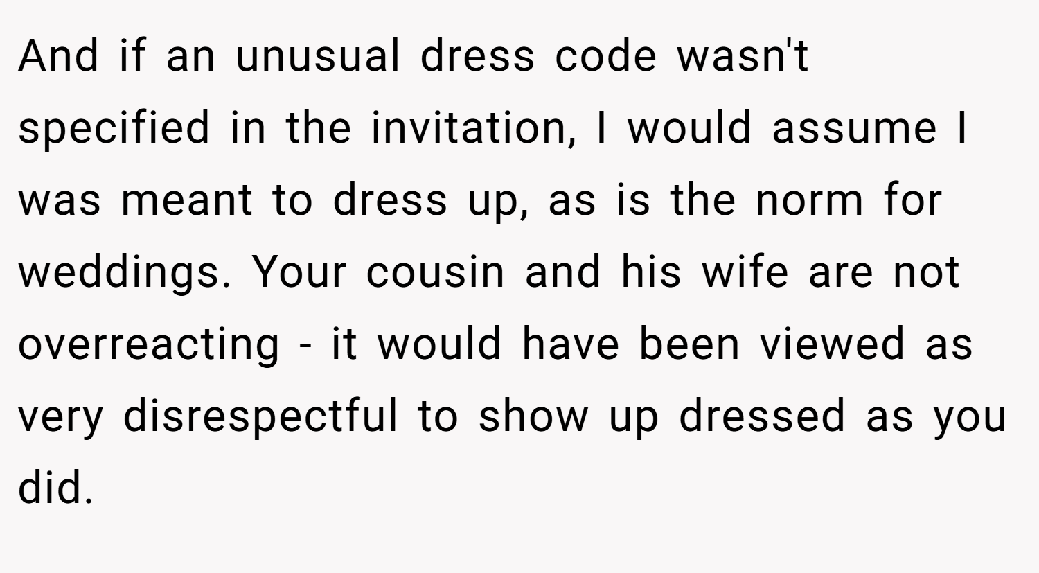 And if an unusual dress code wasn't specified in the invitation, I would assume I was meant to dress up, as is the norm for weddings. Your cousin and his wife are not overreacting - it would have been viewed as very disrespectful to show up dressed as you did.