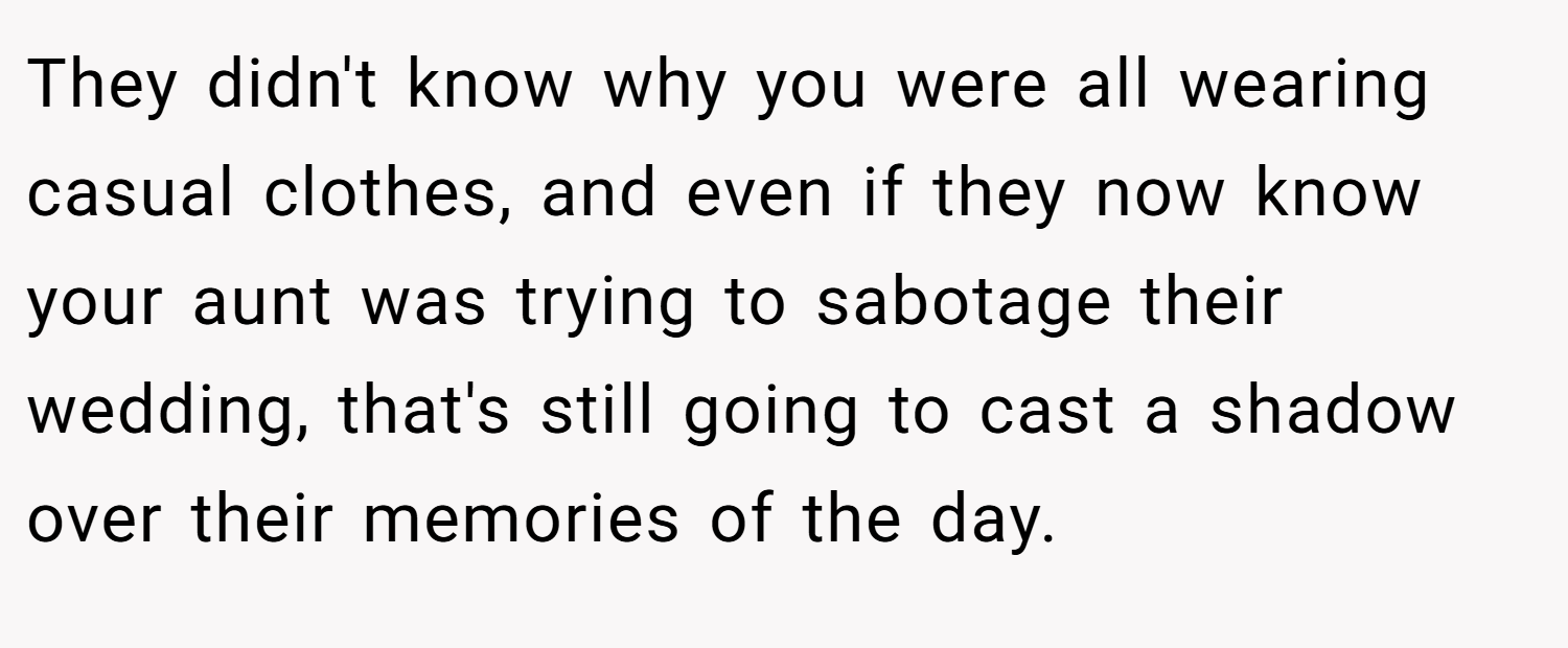 They didn't know why you were all wearing casual clothes, and even if they now know your aunt was trying to sabotage their wedding, that's still going to cast a shadow over their memories of the day.