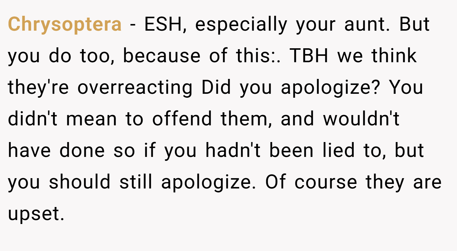 Chrysoptera − ESH, especially your aunt. But you do too, because of this:. TBH we think they're overreacting Did you apologize? You didn't mean to offend them, and wouldn't have done so if you hadn't been lied to, but you should still apologize. Of course they are upset.
