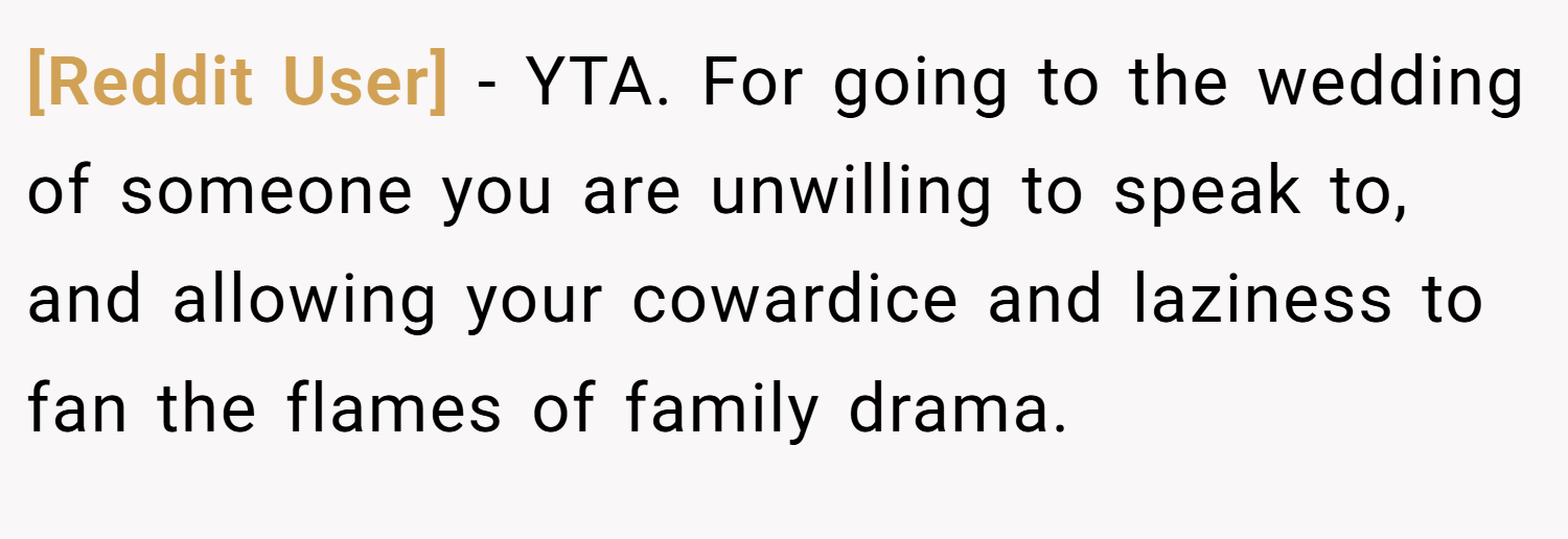 [Reddit User] − YTA. For going to the wedding of someone you are unwilling to speak to, and allowing your cowardice and laziness to fan the flames of family drama.