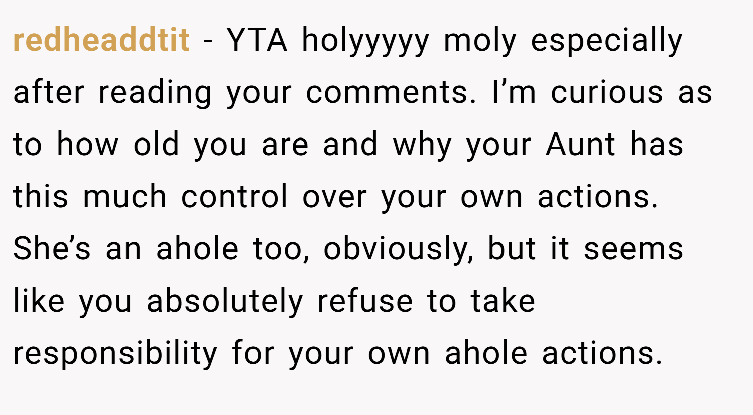 redheaddtit − YTA holyyyyy moly especially after reading your comments. I’m curious as to how old you are and why your Aunt has this much control over your own actions. She’s an ahole too, obviously, but it seems like you absolutely refuse to take responsibility for your own ahole actions.