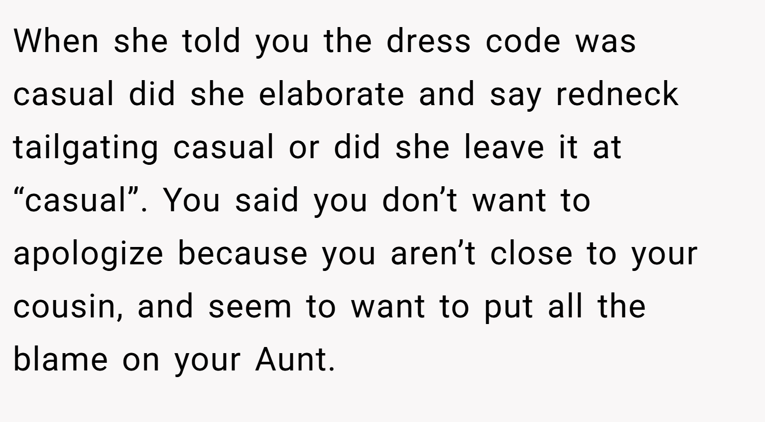 When she told you the dress code was casual did she elaborate and say redneck tailgating casual or did she leave it at “casual”. You said you don’t want to apologize because you aren’t close to your cousin, and seem to want to put all the blame on your Aunt.