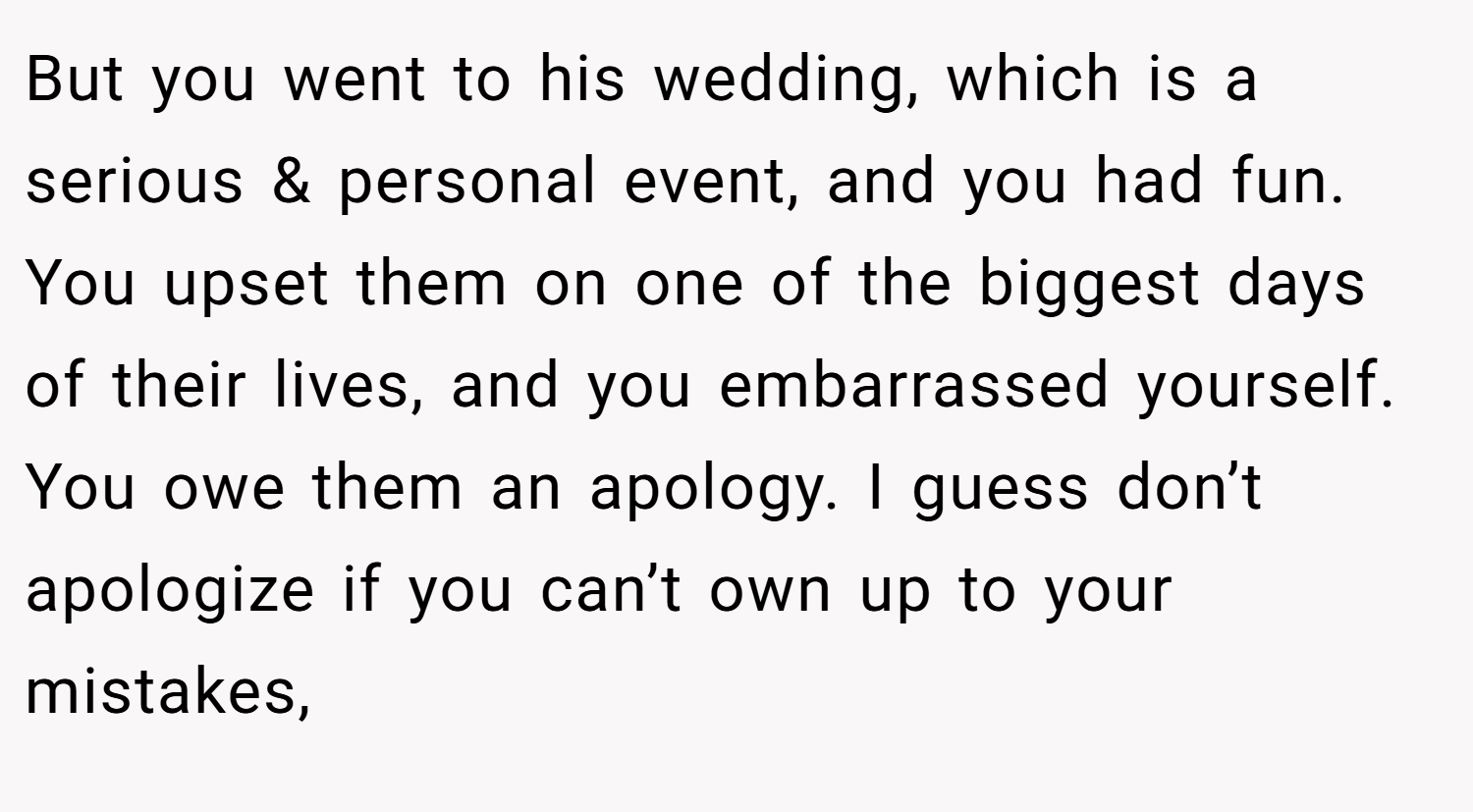 But you went to his wedding, which is a serious & personal event, and you had fun. You upset them on one of the biggest days of their lives, and you embarrassed yourself. You owe them an apology. I guess don’t apologize if you can’t own up to your mistakes,