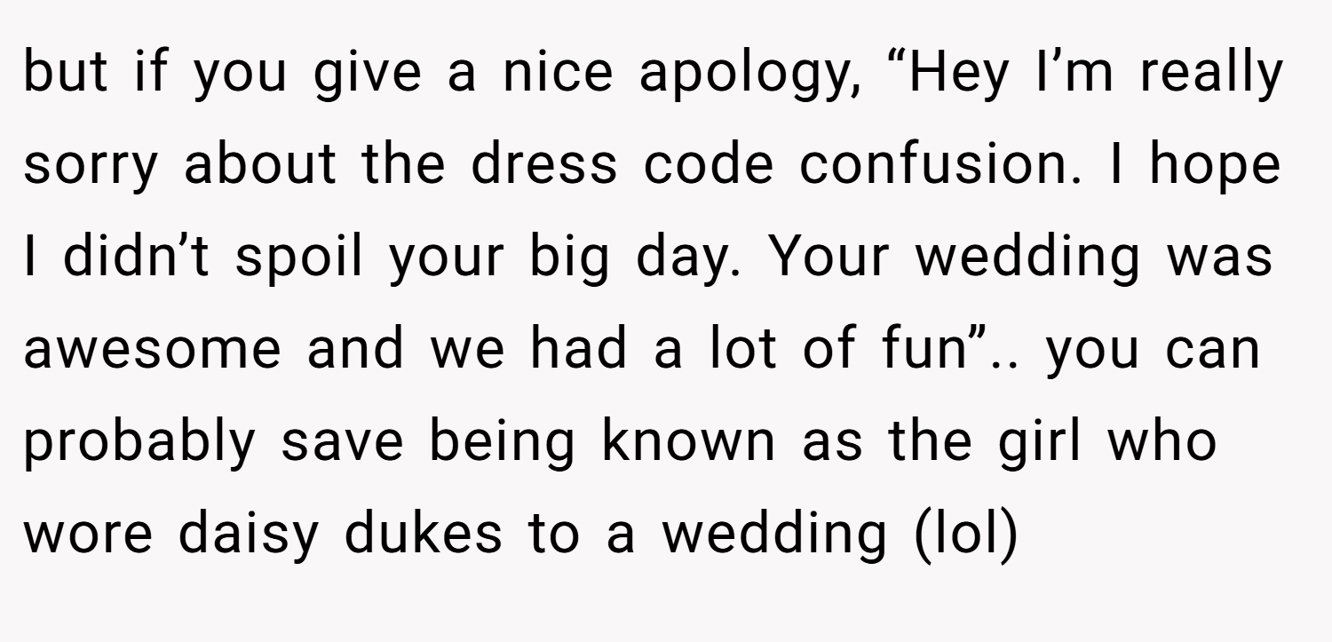 but if you give a nice apology, “Hey I’m really sorry about the dress code confusion. I hope I didn’t spoil your big day. Your wedding was awesome and we had a lot of fun”.. you can probably save being known as the girl who wore daisy dukes to a wedding (lol)
