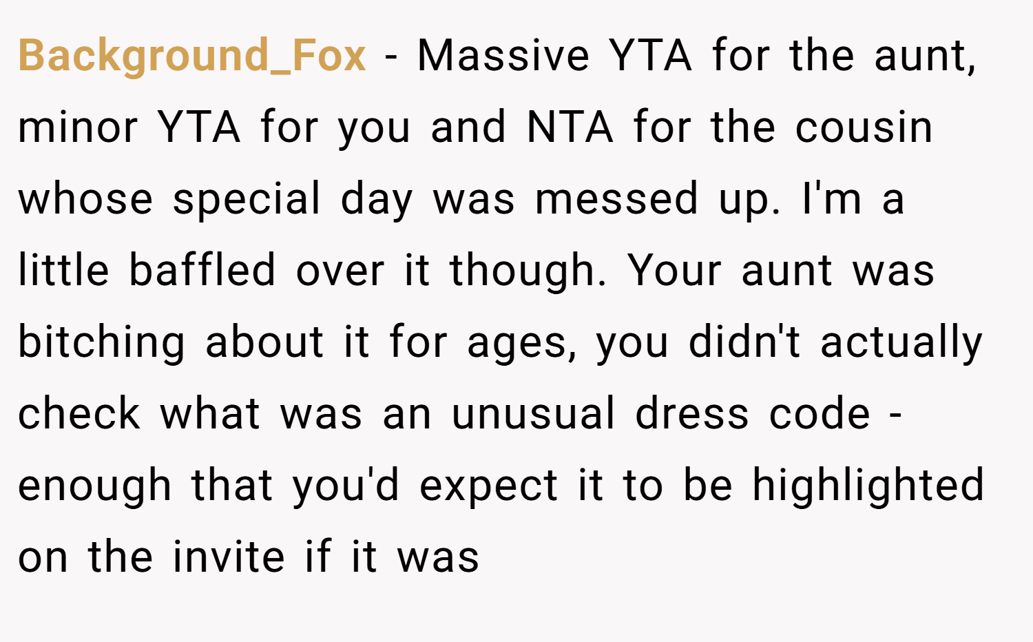 Background_Fox − Massive YTA for the aunt, minor YTA for you and NTA for the cousin whose special day was messed up. I'm a little baffled over it though. Your aunt was bitching about it for ages, you didn't actually check what was an unusual dress code - enough that you'd expect it to be highlighted on the invite if it was