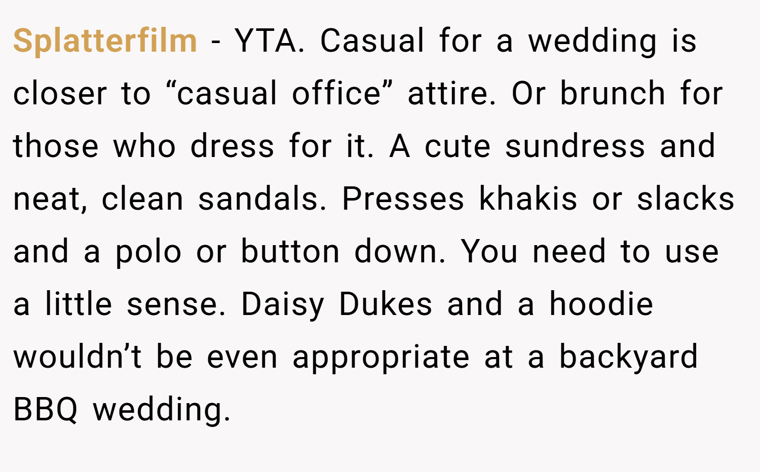 Splatterfilm − YTA. Casual for a wedding is closer to “casual office” attire. Or brunch for those who dress for it. A cute sundress and neat, clean sandals. Presses khakis or slacks and a polo or button down. You need to use a little sense. Daisy Dukes and a hoodie wouldn’t be even appropriate at a backyard BBQ wedding.