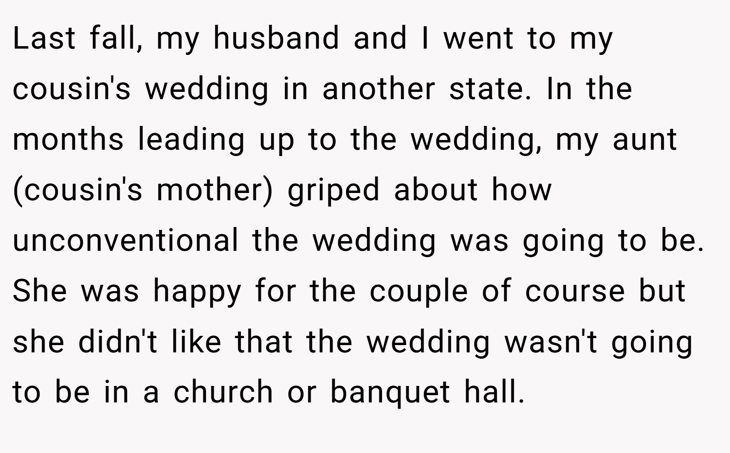 Last fall, my husband and I went to my cousin's wedding in another state. In the months leading up to the wedding, my aunt (cousin's mother) griped about how unconventional the wedding was going to be. She was happy for the couple of course but she didn't like that the wedding wasn't going to be in a church or banquet hall.