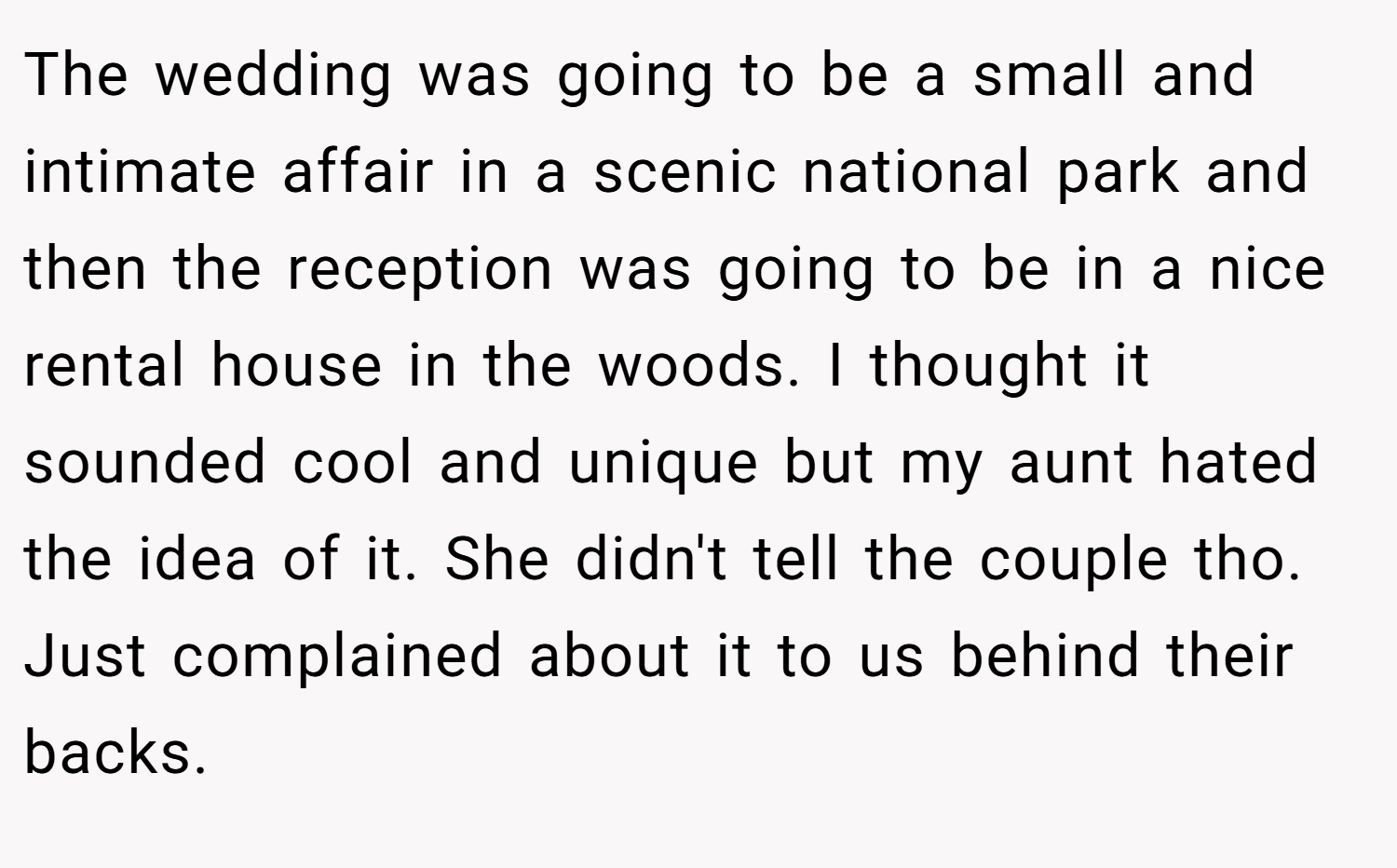 The wedding was going to be a small and intimate affair in a scenic national park and then the reception was going to be in a nice rental house in the woods. I thought it sounded cool and unique but my aunt hated the idea of it. She didn't tell the couple tho. Just complained about it to us behind their backs.