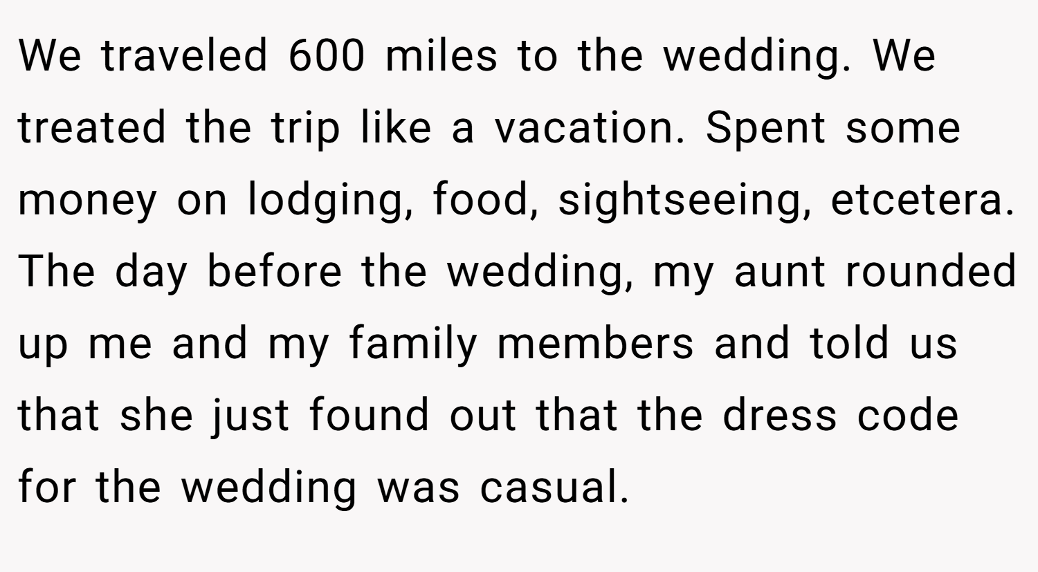 We traveled 600 miles to the wedding. We treated the trip like a vacation. Spent some money on lodging, food, sightseeing, etcetera. The day before the wedding, my aunt rounded up me and my family members and told us that she just found out that the dress code for the wedding was casual.