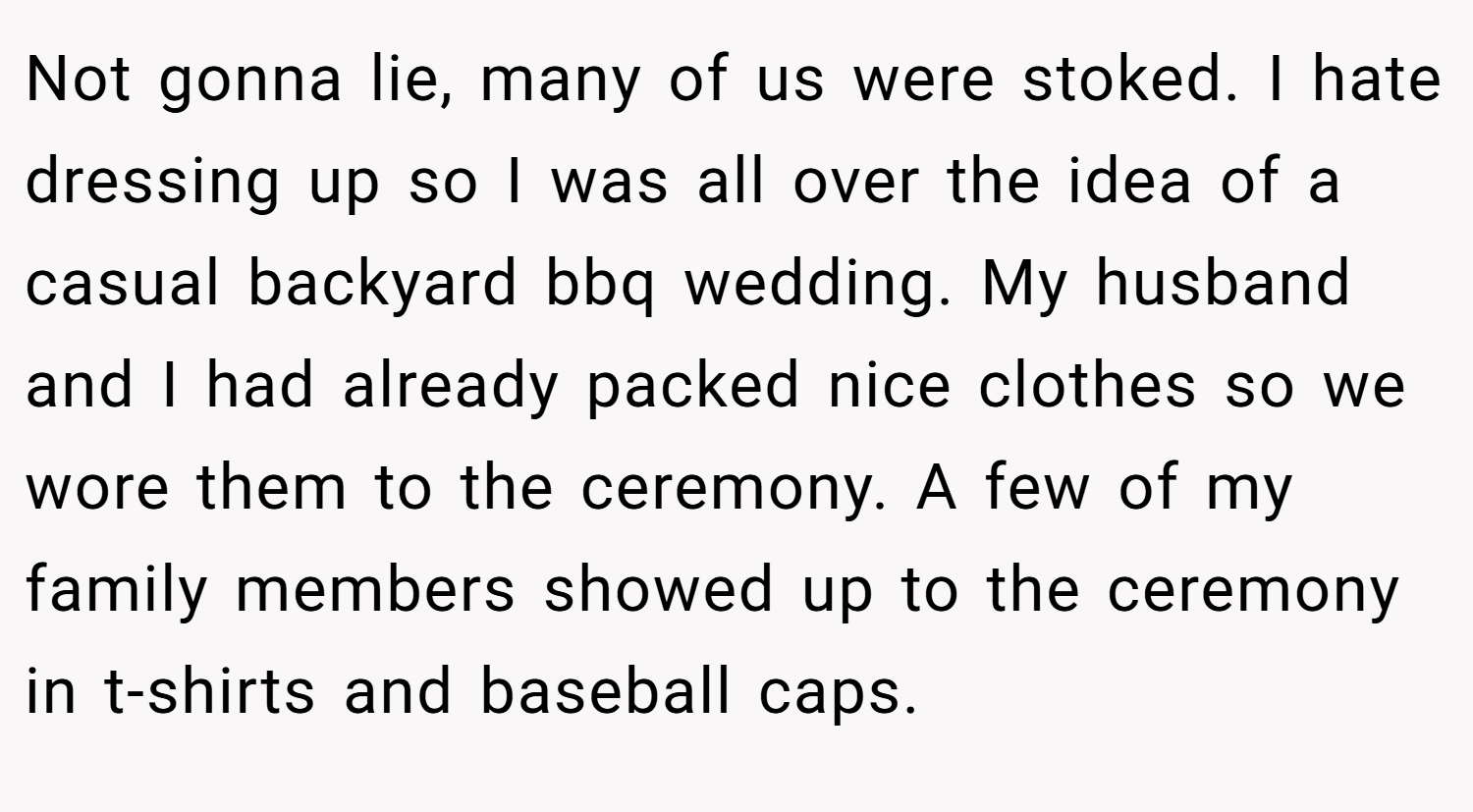 Not gonna lie, many of us were stoked. I hate dressing up so I was all over the idea of a casual backyard bbq wedding. My husband and I had already packed nice clothes so we wore them to the ceremony. A few of my family members showed up to the ceremony in t-shirts and baseball caps.