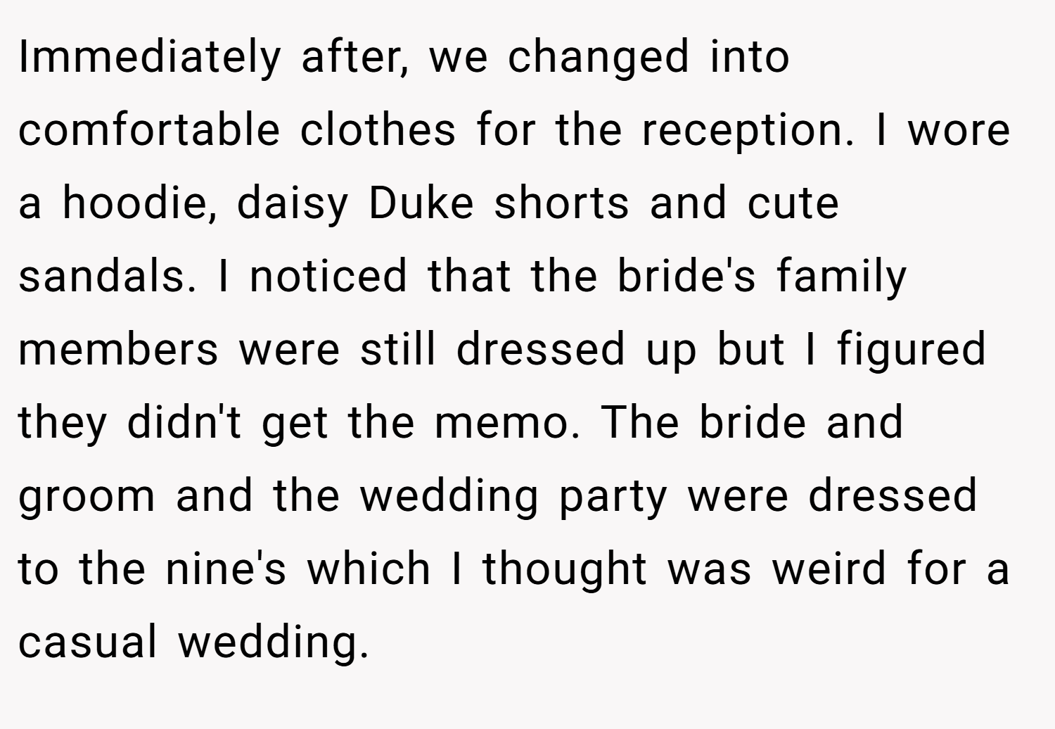 Immediately after, we changed into comfortable clothes for the reception. I wore a hoodie, daisy Duke shorts and cute sandals. I noticed that the bride's family members were still dressed up but I figured they didn't get the memo. The bride and groom and the wedding party were dressed to the nine's which I thought was weird for a casual wedding.