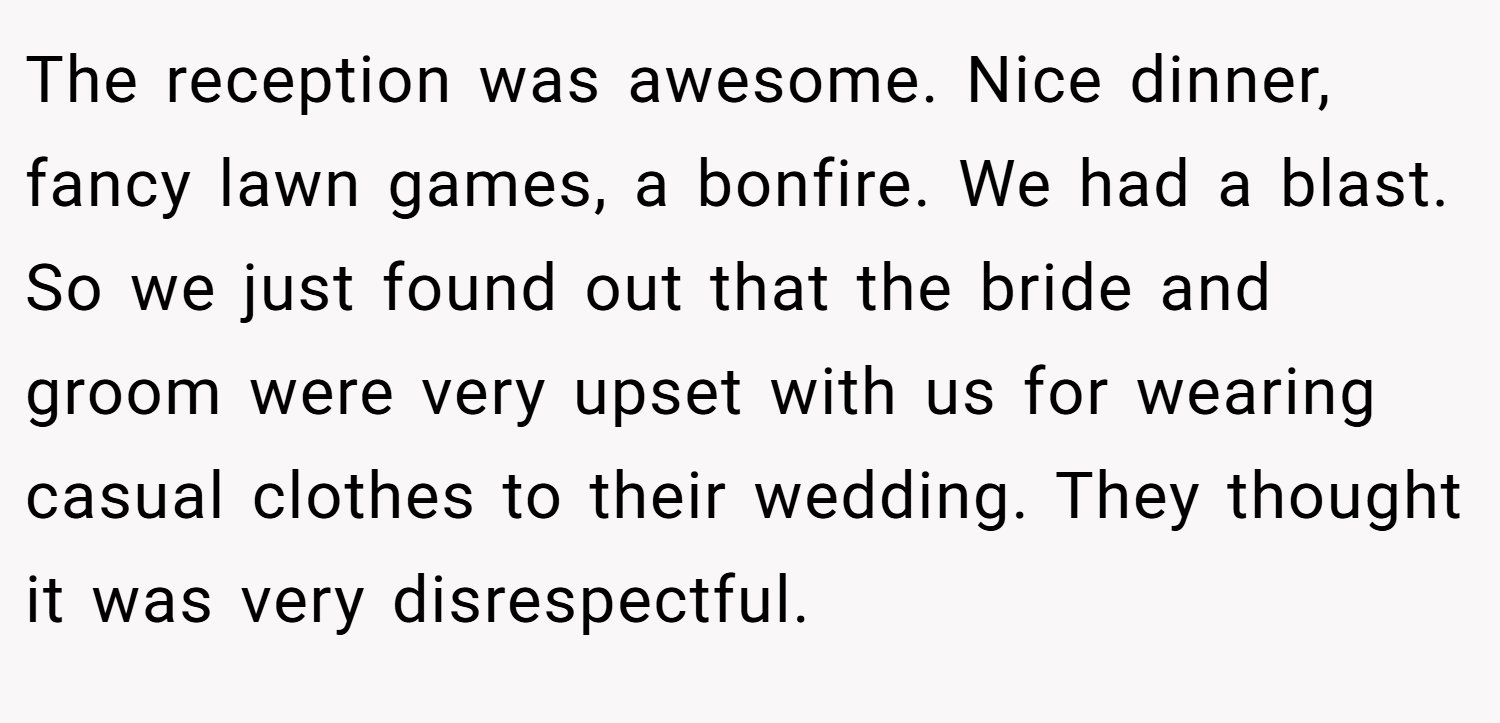 The reception was awesome. Nice dinner, fancy lawn games, a bonfire. We had a blast. So we just found out that the bride and groom were very upset with us for wearing casual clothes to their wedding. They thought it was very disrespectful.