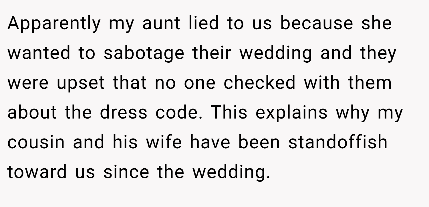 Apparently my aunt lied to us because she wanted to sabotage their wedding and they were upset that no one checked with them about the dress code. This explains why my cousin and his wife have been standoffish toward us since the wedding.