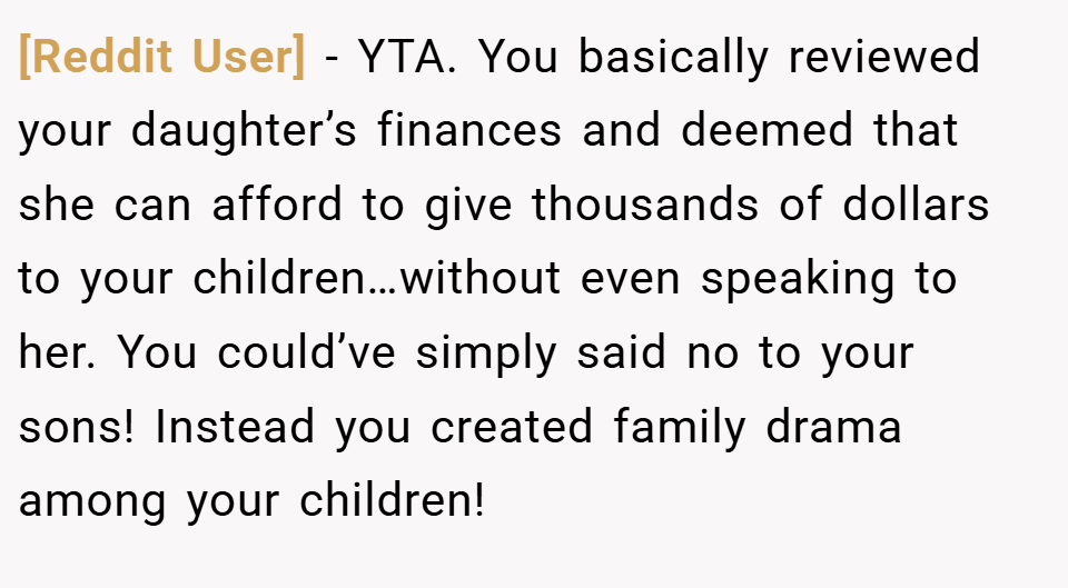 [Reddit User] − YTA. You basically reviewed your daughter’s finances and deemed that she can afford to give thousands of dollars to your children…without even speaking to her. You could’ve simply said no to your sons! Instead you created family drama among your children!