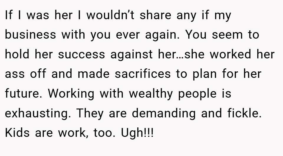 If I was her I wouldn’t share any if my business with you ever again. You seem to hold her success against her…she worked her ass off and made sacrifices to plan for her future. Working with wealthy people is exhausting. They are demanding and fickle. Kids are work, too. Ugh!!!