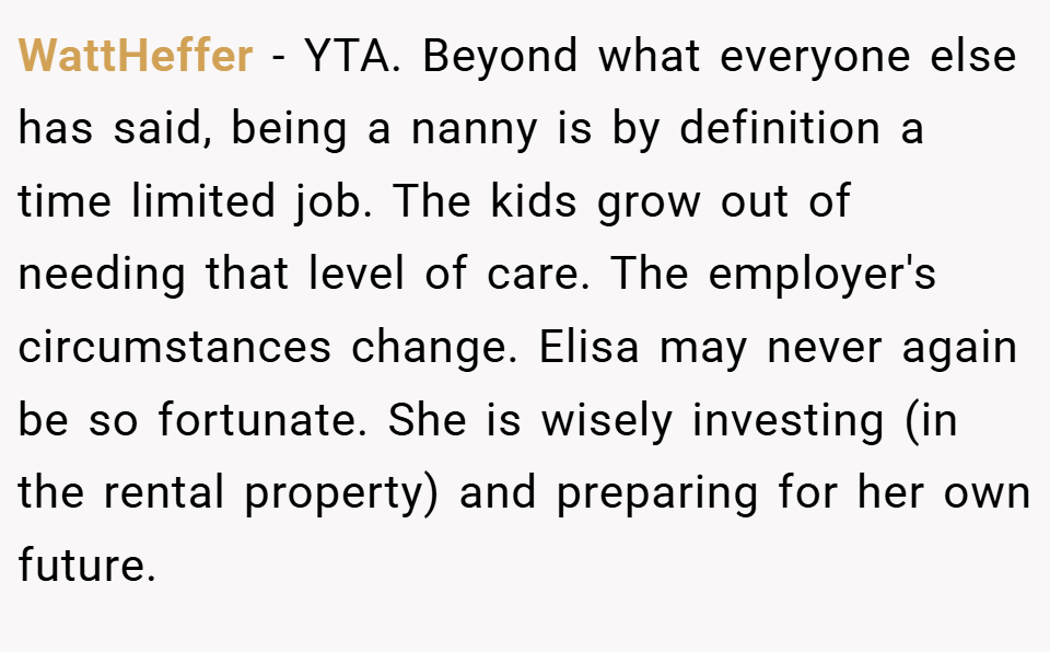 WattHeffer − YTA. Beyond what everyone else has said, being a nanny is by definition a time limited job. The kids grow out of needing that level of care. The employer's circumstances change. Elisa may never again be so fortunate. She is wisely investing (in the rental property) and preparing for her own future.