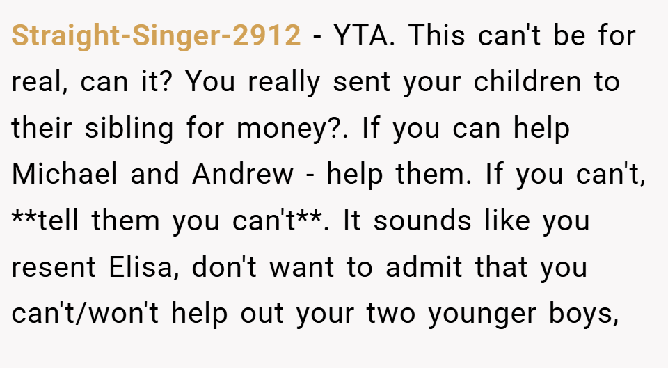 Straight-Singer-2912 − YTA. This can't be for real, can it? You really sent your children to their sibling for money?. If you can help Michael and Andrew - help them. If you can't, **tell them you can't**. It sounds like you resent Elisa, don't want to admit that you can't/won't help out your two younger boys,