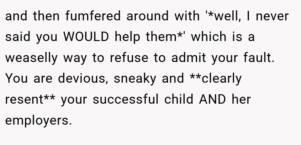 and then fumfered around with '*well, I never said you WOULD help them*' which is a weaselly way to refuse to admit your fault. You are devious, sneaky and **clearly resent** your successful child AND her employers.