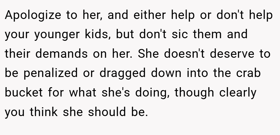Apologize to her, and either help or don't help your younger kids, but don't sic them and their demands on her. She doesn't deserve to be penalized or dragged down into the crab bucket for what she's doing, though clearly you think she should be.