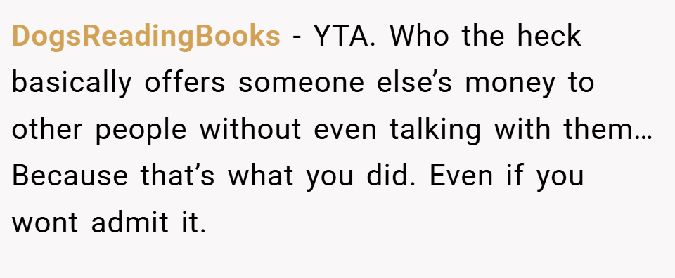 DogsReadingBooks − YTA. Who the heck basically offers someone else’s money to other people without even talking with them… Because that’s what you did. Even if you wont admit it.