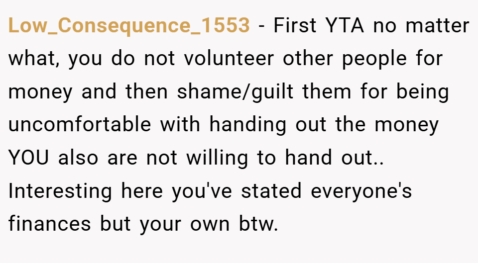 Low_Consequence_1553 − First YTA no matter what, you do not volunteer other people for money and then shame/guilt them for being uncomfortable with handing out the money YOU also are not willing to hand out.. Interesting here you've stated everyone's finances but your own btw.