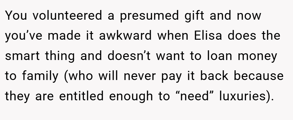 You volunteered a presumed gift and now you’ve made it awkward when Elisa does the smart thing and doesn’t want to loan money to family (who will never pay it back because they are entitled enough to “need” luxuries).