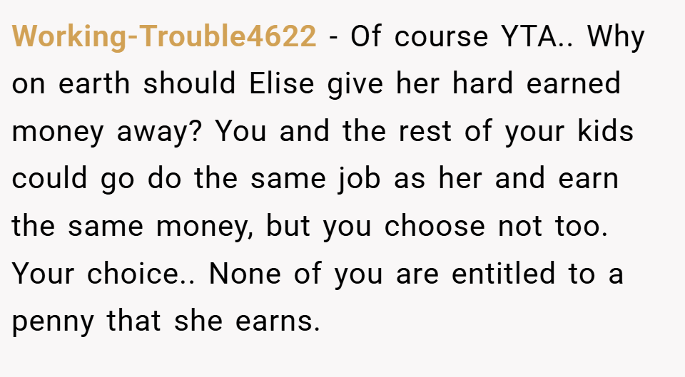 Working-Trouble4622 − Of course YTA.. Why on earth should Elise give her hard earned money away? You and the rest of your kids could go do the same job as her and earn the same money, but you choose not too. Your choice.. None of you are entitled to a penny that she earns.