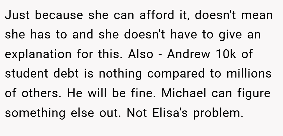 Just because she can afford it, doesn't mean she has to and she doesn't have to give an explanation for this. Also - Andrew 10k of student debt is nothing compared to millions of others. He will be fine. Michael can figure something else out. Not Elisa's problem.