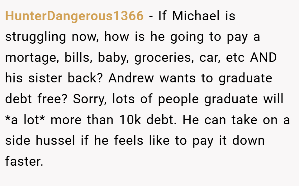 HunterDangerous1366 − If Michael is struggling now, how is he going to pay a mortage, bills, baby, groceries, car, etc AND his sister back? Andrew wants to graduate debt free? Sorry, lots of people graduate will *a lot* more than 10k debt. He can take on a side hussel if he feels like to pay it down faster.
