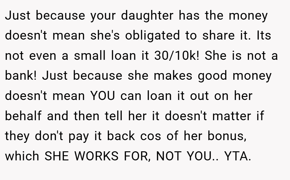 Just because your daughter has the money doesn't mean she's obligated to share it. Its not even a small loan it 30/10k! She is not a bank! Just because she makes good money doesn't mean YOU can loan it out on her behalf and then tell her it doesn't matter if they don't pay it back cos of her bonus, which SHE WORKS FOR, NOT YOU.. YTA.