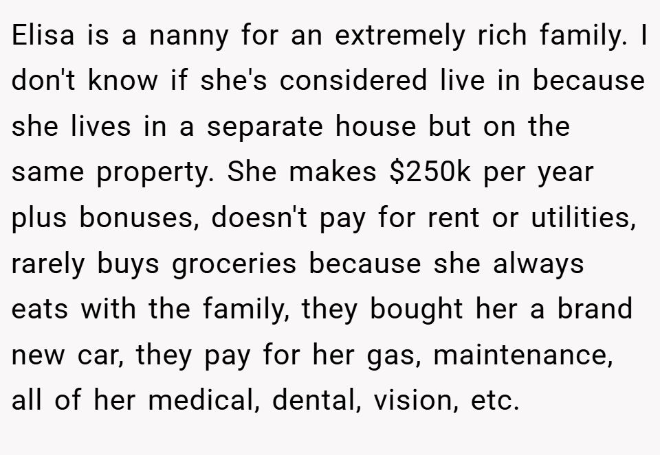 Elisa is a nanny for an extremely rich family. I don't know if she's considered live in because she lives in a separate house but on the same property. She makes $250k per year plus bonuses, doesn't pay for rent or utilities, rarely buys groceries because she always eats with the family, they bought her a brand new car, they pay for her gas, maintenance, all of her medical, dental, vision, etc.
