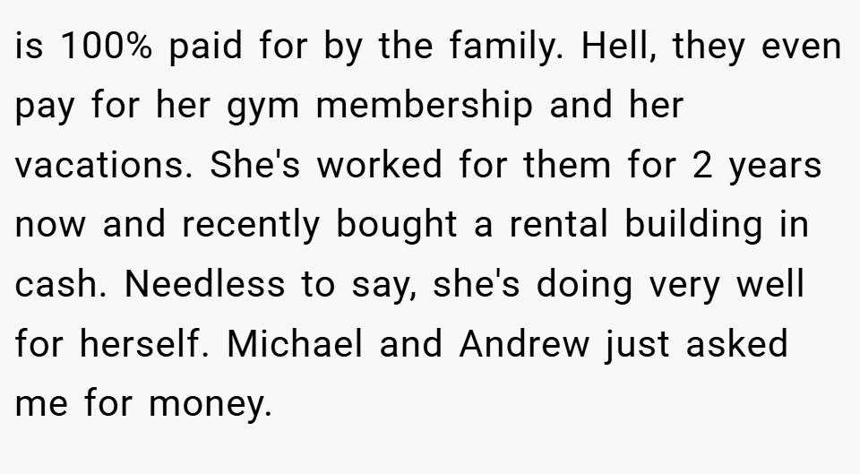 is 100% paid for by the family. Hell, they even pay for her gym membership and her vacations. She's worked for them for 2 years now and recently bought a rental building in cash. Needless to say, she's doing very well for herself. Michael and Andrew just asked me for money.