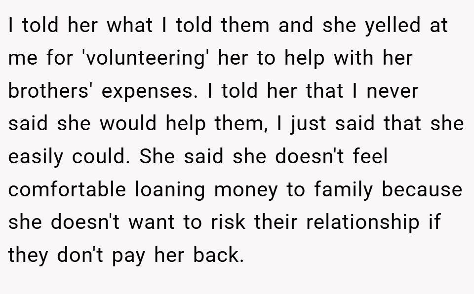 I told her what I told them and she yelled at me for 'volunteering' her to help with her brothers' expenses. I told her that I never said she would help them, I just said that she easily could. She said she doesn't feel comfortable loaning money to family because she doesn't want to risk their relationship if they don't pay her back.