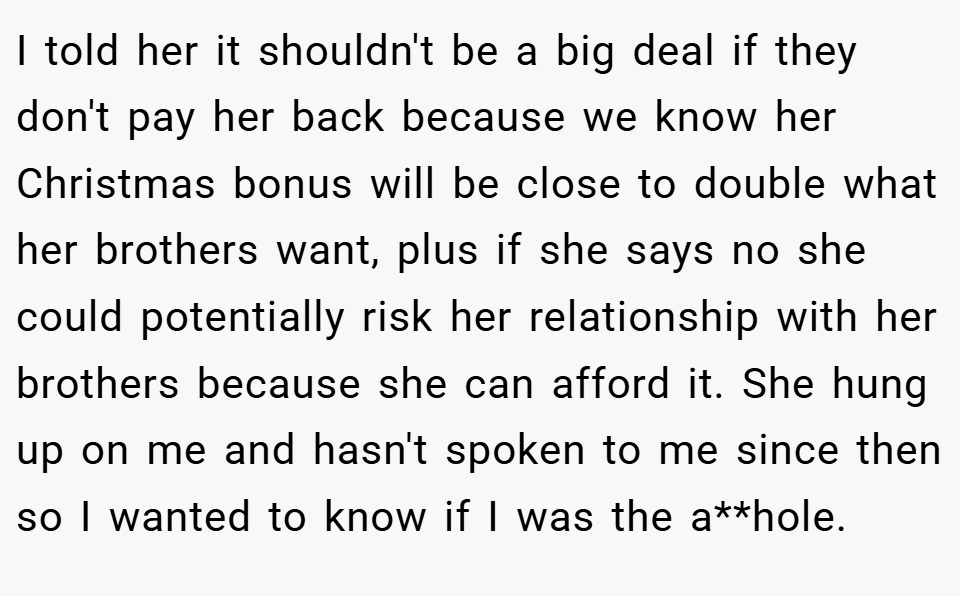 I told her it shouldn't be a big deal if they don't pay her back because we know her Christmas bonus will be close to double what her brothers want, plus if she says no she could potentially risk her relationship with her brothers because she can afford it. She hung up on me and hasn't spoken to me since then so I wanted to know if I was the a**hole.