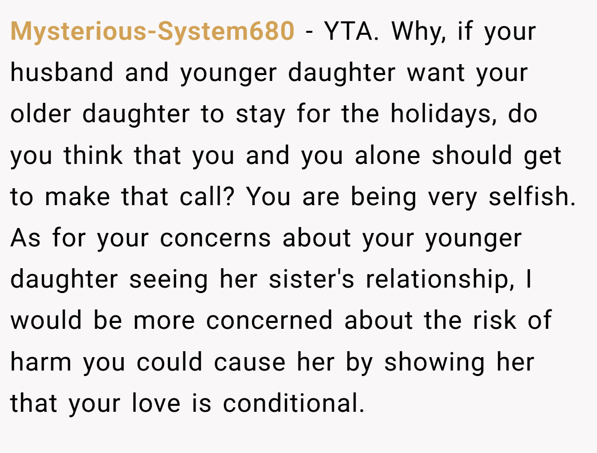 Mysterious-System680 − YTA. Why, if your husband and younger daughter want your older daughter to stay for the holidays, do you think that you and you alone should get to make that call? You are being very selfish. As for your concerns about your younger daughter seeing her sister's relationship, I would be more concerned about the risk of harm you could cause her by showing her that your love is conditional.