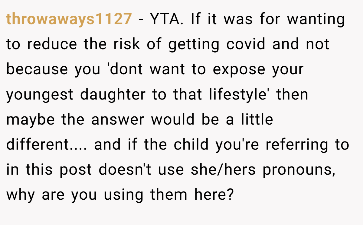 throwaways1127 − YTA. If it was for wanting to reduce the risk of getting covid and not because you 'dont want to expose your youngest daughter to that lifestyle' then maybe the answer would be a little different.... and if the child you're referring to in this post doesn't use she/hers pronouns, why are you using them here?