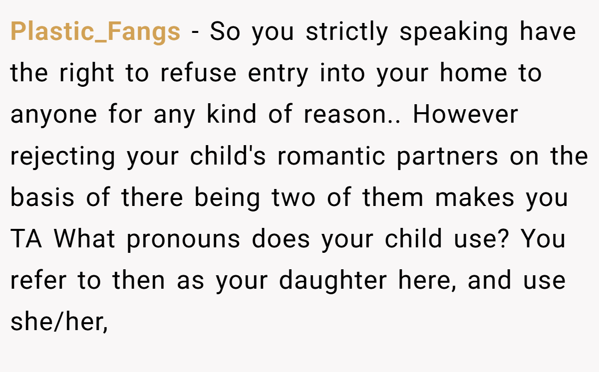 Plastic_Fangs − So you strictly speaking have the right to refuse entry into your home to anyone for any kind of reason.. However rejecting your child's romantic partners on the basis of there being two of them makes you TA What pronouns does your child use? You refer to then as your daughter here, and use she/her,