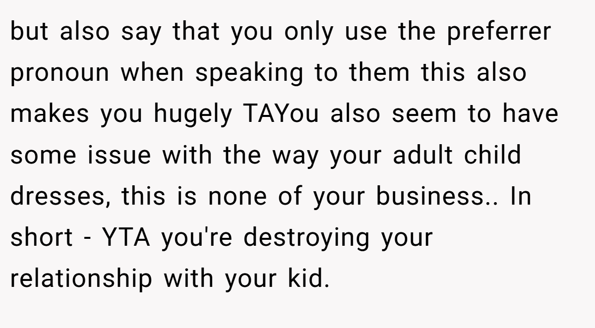 but also say that you only use the preferrer pronoun when speaking to them this also makes you hugely TAYou also seem to have some issue with the way your adult child dresses, this is none of your business.. In short - YTA you're destroying your relationship with your kid.