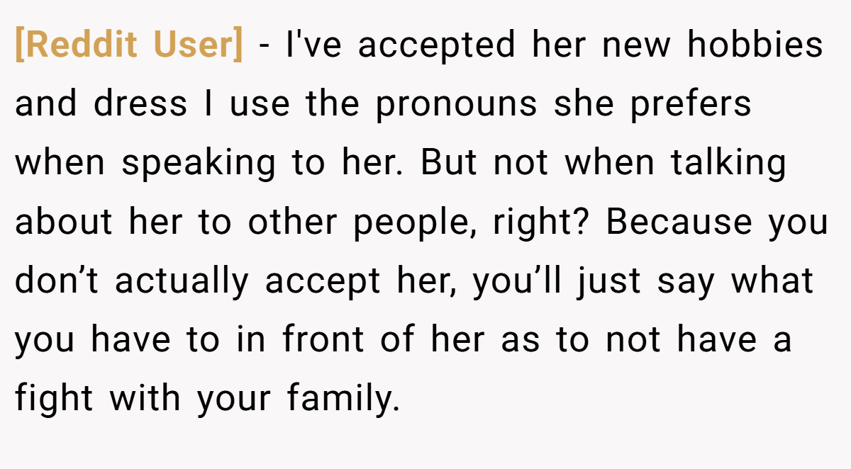 [Reddit User] − I've accepted her new hobbies and dress I use the pronouns she prefers when speaking to her. But not when talking about her to other people, right? Because you don’t actually accept her, you’ll just say what you have to in front of her as to not have a fight with your family.